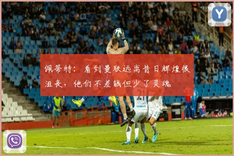 佩蒂特：看到曼联远离昔日辉煌很沮丧，他们不差钱但少了灵魂