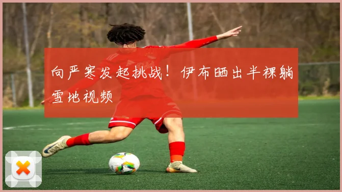 向严寒发起挑战！伊布晒出半裸躺雪地视频