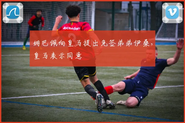 姆巴佩向皇马提出免签弟弟伊桑，皇马表示同意