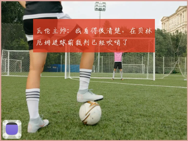 瓦伦主帅：我看得很清楚，在贝林厄姆进球前裁判已经吹哨了