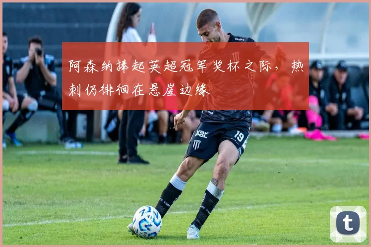 阿森纳捧起英超冠军奖杯之际，热刺仍徘徊在悬崖边缘