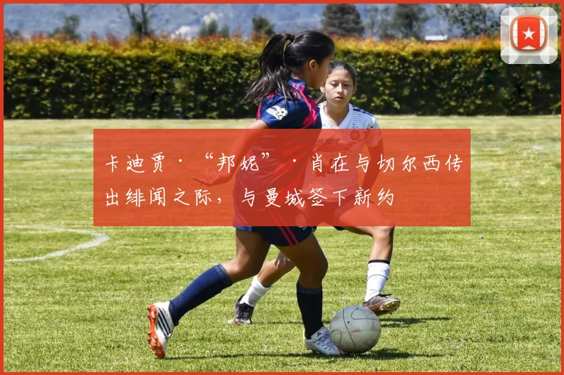 卡迪贾·“邦妮”·肖在与切尔西传出绯闻之际，与曼城签下新约