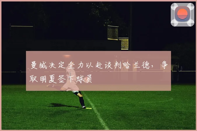 曼城决定全力以赴谈判哈兰德，争取明夏签下球员