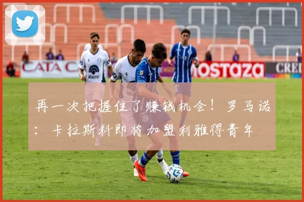 再一次把握住了赚钱机会！罗马诺：卡拉斯科即将加盟利雅得青年