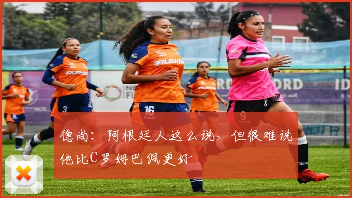 德尚：阿根廷人这么说，但很难说他比C罗姆巴佩更好