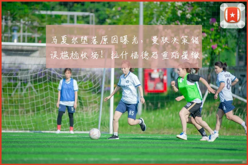 马夏尔堕落原因曝光，曼联决策错误尴尬收场！拉什福德恐重蹈覆辙