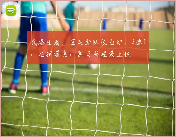 武磊出局，国足新队长出炉，2选1，名宿曝光，黑马或逆袭上位