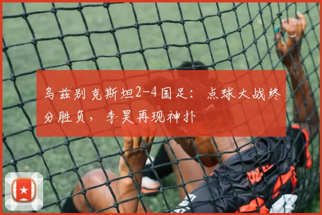 乌兹别克斯坦2-4国足：点球大战终分胜负，李昊再现神扑