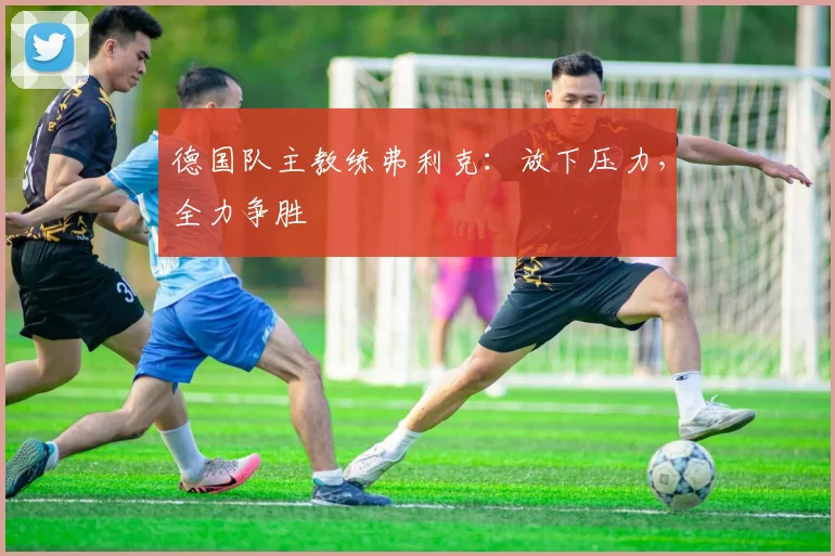 德国队主教练弗利克：放下压力，全力争胜